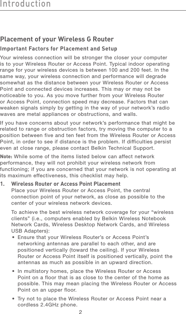 2IntroductionIntroduction3Introduction213456789101112section13Placement of your Wireless G RouterImportant Factors for Placement and SetupYour wireless connection will be stronger the closer your computer is to your Wireless Router or Access Point. Typical indoor operating range for your wireless devices is between 100 and 200 feet. In the same way, your wireless connection and performance will degrade somewhat as the distance between your Wireless Router or Access Point and connected devices increases. This may or may not be noticeable to you. As you move further from your Wireless Router or Access Point, connection speed may decrease. Factors that can weaken signals simply by getting in the way of your network’s radio waves are metal appliances or obstructions, and walls. If you have concerns about your network’s performance that might be related to range or obstruction factors, try moving the computer to a position between five and ten feet from the Wireless Router or Access Point, in order to see if distance is the problem. If difficulties persist even at close range, please contact Belkin Technical Support. Note: While some of the items listed below can affect network performance, they will not prohibit your wireless network from functioning; if you are concerned that your network is not operating at its maximum effectiveness, this checklist may help.1. Wireless Router or Access Point Placement  Place your Wireless Router or Access Point, the central connection point of your network, as close as possible to the center of your wireless network devices.  To achieve the best wireless network coverage for your “wireless clients” (i.e., computers enabled by Belkin Wireless Notebook Network Cards, Wireless Desktop Network Cards, and Wireless USB Adapters): •  Ensure that your Wireless Router’s or Access Point’s networking antennas are parallel to each other, and are positioned vertically (toward the ceiling). If your Wireless Router or Access Point itself is positioned vertically, point the antennas as much as possible in an upward direction. •  In multistory homes, place the Wireless Router or Access Point on a floor that is as close to the center of the home as possible. This may mean placing the Wireless Router or Access Point on an upper floor.•  Try not to place the Wireless Router or Access Point near a cordless 2.4GHz phone.