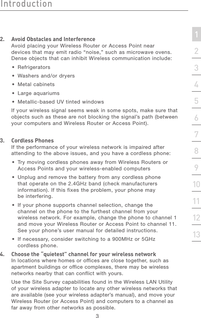 2IntroductionIntroduction3Introduction213456789101112section132.   Avoid Obstacles and InterferenceAvoid placing your Wireless Router or Access Point near devices that may emit radio “noise,” such as microwave ovens. Dense objects that can inhibit Wireless communication include: •  Refrigerators•  Washers and/or dryers•  Metal cabinets•  Large aquariums•  Metallic-based UV tinted windows  If your wireless signal seems weak in some spots, make sure that objects such as these are not blocking the signal’s path (between your computers and Wireless Router or Access Point).3.   Cordless PhonesIf the performance of your wireless network is impaired after attending to the above issues, and you have a cordless phone: •  Try moving cordless phones away from Wireless Routers or Access Points and your wireless-enabled computers •  Unplug and remove the battery from any cordless phone that operate on the 2.4GHz band (check manufacturers information). If this fixes the problem, your phone may be interfering.  •  If your phone supports channel selection, change the channel on the phone to the furthest channel from your wireless network. For example, change the phone to channel 1 and move your Wireless Router or Access Point to channel 11. See your phone’s user manual for detailed instructions. •  If necessary, consider switching to a 900MHz or 5GHz cordless phone.4.   Choose the “quietest” channel for your wireless networkIn locations where homes or offices are close together, such as apartment buildings or office complexes, there may be wireless networks nearby that can conflict with yours.   Use the Site Survey capabilities found in the Wireless LAN Utility of your wireless adapter to locate any other wireless networks that are available (see your wireless adapter’s manual), and move your Wireless Router (or Access Point) and computers to a channel as far away from other networks as possible.