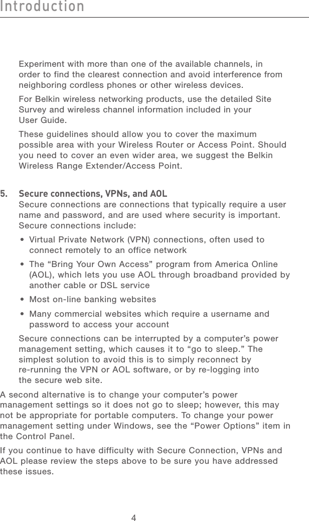 4IntroductionIntroduction5Introduction213456789101112section13  Experiment with more than one of the available channels, in order to find the clearest connection and avoid interference from neighboring cordless phones or other wireless devices.  For Belkin wireless networking products, use the detailed Site Survey and wireless channel information included in your User Guide. These guidelines should allow you to cover the maximum possible area with your Wireless Router or Access Point. Should you need to cover an even wider area, we suggest the Belkin Wireless Range Extender/Access Point.5.   Secure connections, VPNs, and AOLSecure connections are connections that typically require a user name and password, and are used where security is important. Secure connections include:•  Virtual Private Network (VPN) connections, often used to connect remotely to an office network•  The “Bring Your Own Access” program from America Online (AOL), which lets you use AOL through broadband provided by another cable or DSL service•  Most on-line banking websites•  Many commercial websites which require a username and password to access your account   Secure connections can be interrupted by a computer’s power management setting, which causes it to “go to sleep.” The simplest solution to avoid this is to simply reconnect by re-running the VPN or AOL software, or by re-logging into the secure web site.A second alternative is to change your computer’s power management settings so it does not go to sleep; however, this may not be appropriate for portable computers. To change your power management setting under Windows, see the “Power Options” item in the Control Panel.If you continue to have difficulty with Secure Connection, VPNs and AOL please review the steps above to be sure you have addressed these issues.