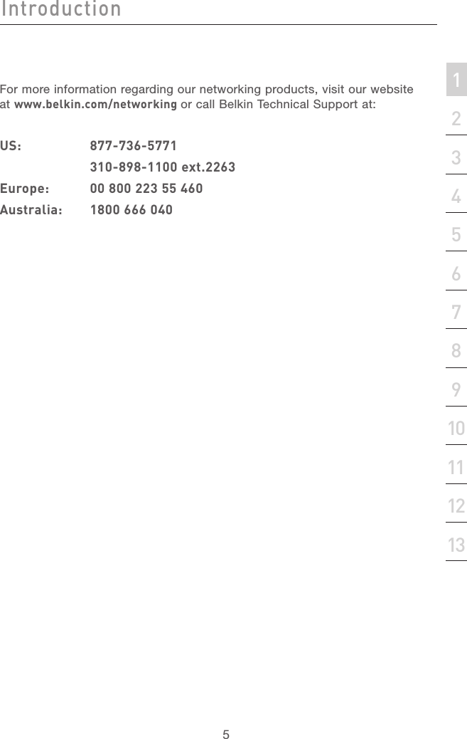 4IntroductionIntroduction5Introduction213456789101112section13For more information regarding our networking products, visit our website at www.belkin.com/networking or call Belkin Technical Support at:US:  877-736-5771  310-898-1100 ext.2263Europe:  00 800 223 55 460Australia:  1800 666 040