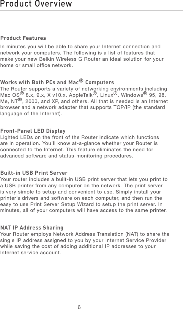 67213456789101112section13Product FeaturesIn minutes you will be able to share your Internet connection and network your computers. The following is a list of features that make your new Belkin Wireless G Router an ideal solution for your home or small office network. Works with Both PCs and Mac® ComputersThe Router supports a variety of networking environments including Mac OS® 8.x, 9.x, X v10.x, AppleTalk®, Linux®, Windows® 95, 98, Me, NT®, 2000, and XP, and others. All that is needed is an Internet browser and a network adapter that supports TCP/IP (the standard language of the Internet).  Front-Panel LED DisplayLighted LEDs on the front of the Router indicate which functions are in operation. You’ll know at-a-glance whether your Router is connected to the Internet. This feature eliminates the need for advanced software and status-monitoring procedures.Built-in USB Print ServerYour router includes a built-in USB print server that lets you print to a USB printer from any computer on the network. The print server is very simple to setup and convenient to use. Simply install your printer’s drivers and software on each computer, and then run the easy to use Print Server Setup Wizard to setup the print server. In minutes, all of your computers will have access to the same printer.NAT IP Address SharingYour Router employs Network Address Translation (NAT) to share the single IP address assigned to you by your Internet Service Provider while saving the cost of adding additional IP addresses to your Internet service account.Product Overview