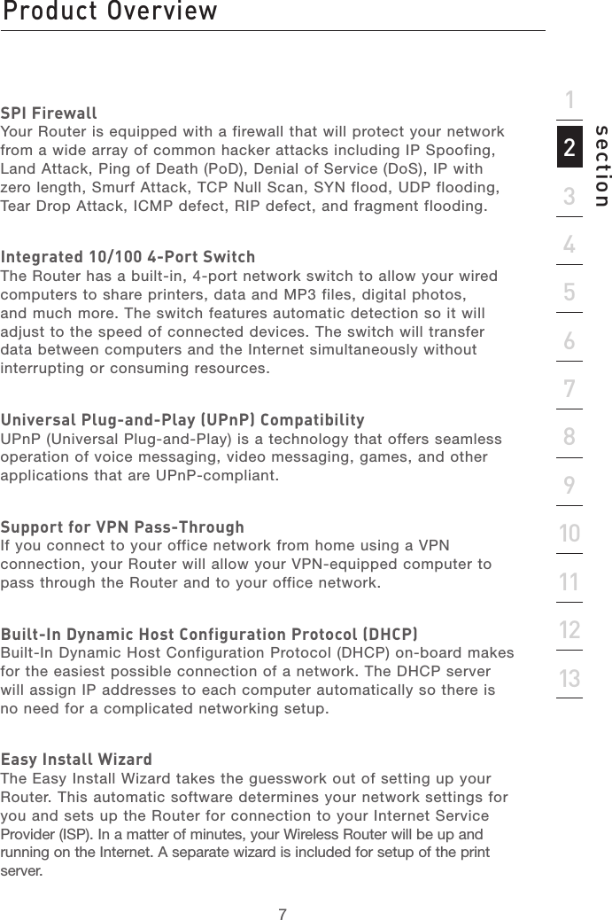 67213456789101112section13SPI FirewallYour Router is equipped with a firewall that will protect your network from a wide array of common hacker attacks including IP Spoofing, Land Attack, Ping of Death (PoD), Denial of Service (DoS), IP with zero length, Smurf Attack, TCP Null Scan, SYN flood, UDP flooding, Tear Drop Attack, ICMP defect, RIP defect, and fragment flooding.Integrated 10/100 4-Port SwitchThe Router has a built-in, 4-port network switch to allow your wired computers to share printers, data and MP3 files, digital photos, and much more. The switch features automatic detection so it will adjust to the speed of connected devices. The switch will transfer data between computers and the Internet simultaneously without interrupting or consuming resources.Universal Plug-and-Play (UPnP) CompatibilityUPnP (Universal Plug-and-Play) is a technology that offers seamless operation of voice messaging, video messaging, games, and other applications that are UPnP-compliant.Support for VPN Pass-ThroughIf you connect to your office network from home using a VPN connection, your Router will allow your VPN-equipped computer to pass through the Router and to your office network.Built-In Dynamic Host Configuration Protocol (DHCP)Built-In Dynamic Host Configuration Protocol (DHCP) on-board makes for the easiest possible connection of a network. The DHCP server will assign IP addresses to each computer automatically so there is no need for a complicated networking setup.Easy Install WizardThe Easy Install Wizard takes the guesswork out of setting up your Router. This automatic software determines your network settings for you and sets up the Router for connection to your Internet Service Provider (ISP). In a matter of minutes, your Wireless Router will be up and running on the Internet. A separate wizard is included for setup of the print server.Product Overview