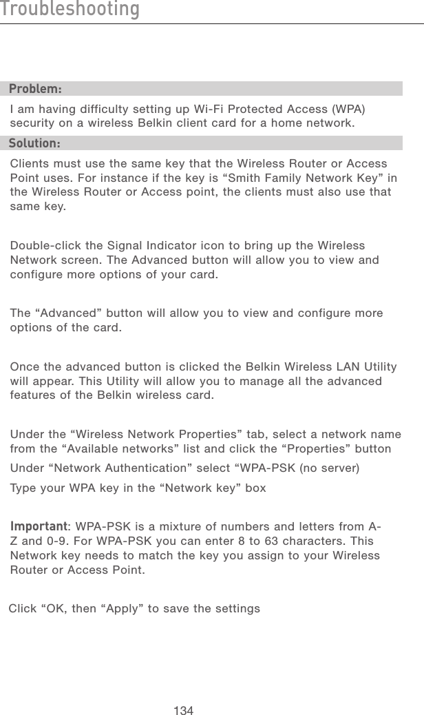 134TroubleshootingTroubleshooting135section21345678910111213Problem:I am having difficulty setting up Wi-Fi Protected Access (WPA) security on a wireless Belkin client card for a home network.Solution:Clients must use the same key that the Wireless Router or Access Point uses. For instance if the key is “Smith Family Network Key” in the Wireless Router or Access point, the clients must also use that same key.Double-click the Signal Indicator icon to bring up the Wireless Network screen. The Advanced button will allow you to view and configure more options of your card.The “Advanced” button will allow you to view and configure more options of the card. Once the advanced button is clicked the Belkin Wireless LAN Utility will appear. This Utility will allow you to manage all the advanced features of the Belkin wireless card.Under the “Wireless Network Properties” tab, select a network name from the “Available networks” list and click the “Properties” button Under “Network Authentication” select “WPA-PSK (no server)Type your WPA key in the “Network key” boxImportant: WPA-PSK is a mixture of numbers and letters from A-Z and 0-9. For WPA-PSK you can enter 8 to 63 characters. This Network key needs to match the key you assign to your Wireless Router or Access Point.Click “OK, then “Apply” to save the settings