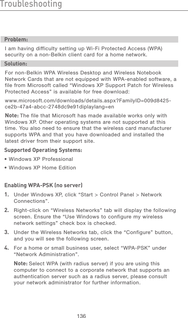 136TroubleshootingTroubleshooting137section21345678910111213Problem:I am having difficulty setting up Wi-Fi Protected Access (WPA) security on a non-Belkin client card for a home network.Solution:For non-Belkin WPA Wireless Desktop and Wireless Notebook Network Cards that are not equipped with WPA-enabled software, a file from Microsoft called “Windows XP Support Patch for Wireless Protected Access” is available for free download:www.microsoft.com/downloads/details.aspx?FamilyID=009d8425-ce2b-47a4-abcc-2748dc9e91diplaylang=enNote: The file that Microsoft has made available works only with Windows XP. Other operating systems are not supported at this time. You also need to ensure that the wireless card manufacturer supports WPA and that you have downloaded and installed the latest driver from their support site.Supported Operating Systems:• Windows XP Professional • Windows XP Home EditionEnabling WPA-PSK (no server)1.   Under Windows XP, click “Start &gt; Control Panel &gt; Network Connections”.2.   Right-click on “Wireless Networks” tab will display the following screen. Ensure the “Use Windows to configure my wireless network settings” check box is checked.3.   Under the Wireless Networks tab, click the “Configure” button, and you will see the following screen.4.   For a home or small business user, select “WPA-PSK” under “Network Administration”.  Note: Select WPA (with radius server) if you are using this computer to connect to a corporate network that supports an authentication server such as a radius server, please consult your network administrator for further information.