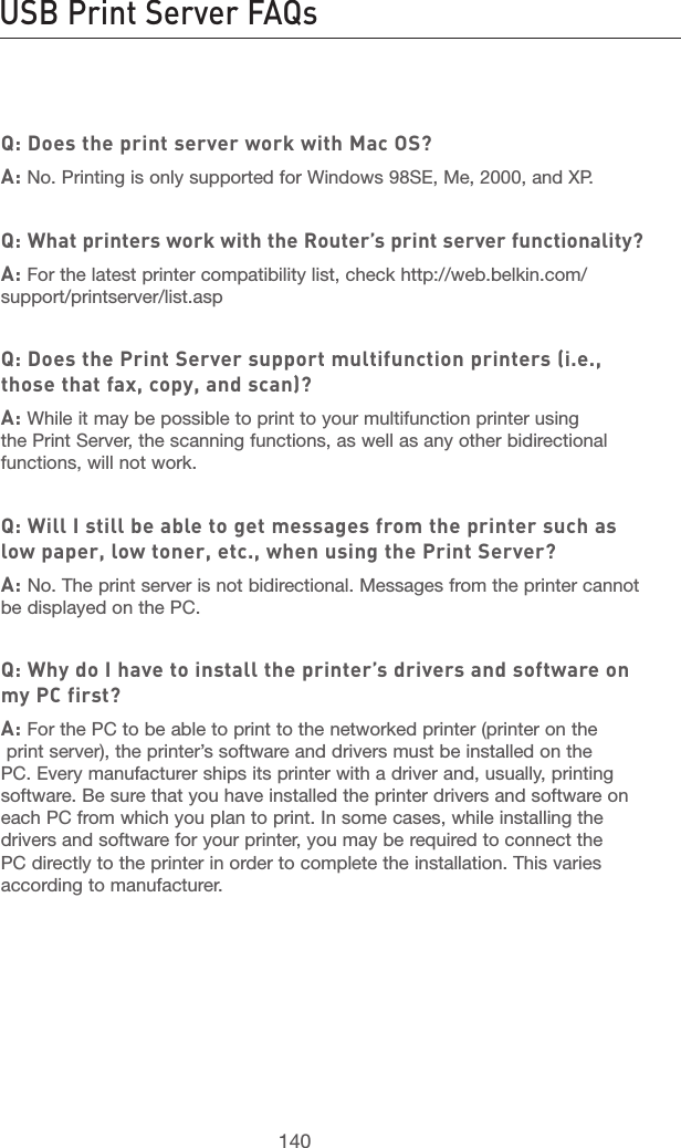 140USB Print Server FAQs Information141section21345678910111213Q: Does the print server work with Mac OS?A: No. Printing is only supported for Windows 98SE, Me, 2000, and XP.Q: What printers work with the Router’s print server functionality?A: For the latest printer compatibility list, check http://web.belkin.com/support/printserver/list.aspQ: Does the Print Server support multifunction printers (i.e., those that fax, copy, and scan)?A: While it may be possible to print to your multifunction printer using the Print Server, the scanning functions, as well as any other bidirectional functions, will not work.Q: Will I still be able to get messages from the printer such as low paper, low toner, etc., when using the Print Server?A: No. The print server is not bidirectional. Messages from the printer cannot be displayed on the PC.Q: Why do I have to install the printer’s drivers and software on my PC first?A: For the PC to be able to print to the networked printer (printer on the  print server), the printer’s software and drivers must be installed on the PC. Every manufacturer ships its printer with a driver and, usually, printing software. Be sure that you have installed the printer drivers and software on each PC from which you plan to print. In some cases, while installing the drivers and software for your printer, you may be required to connect the PC directly to the printer in order to complete the installation. This varies according to manufacturer.
