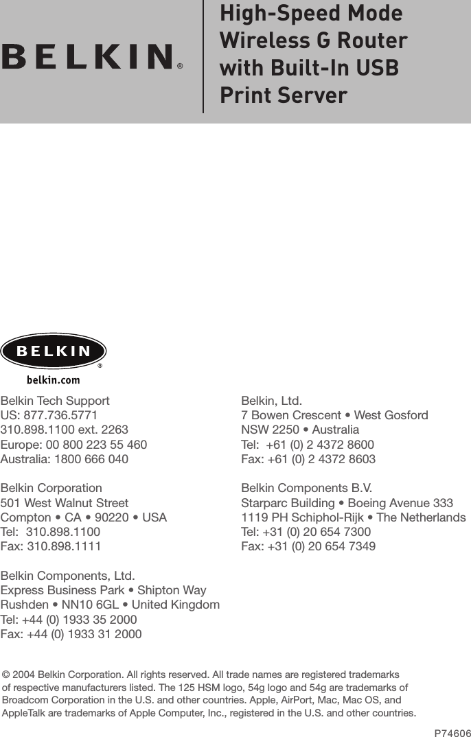 Belkin, Ltd.7 Bowen Crescent • West GosfordNSW 2250 • AustraliaTel:  +61 (0) 2 4372 8600Fax: +61 (0) 2 4372 8603Belkin Components B.V.Starparc Building • Boeing Avenue 3331119 PH Schiphol-Rijk • The NetherlandsTel: +31 (0) 20 654 7300Fax: +31 (0) 20 654 7349Belkin Tech SupportUS: 877.736.5771 310.898.1100 ext. 2263Europe: 00 800 223 55 460Australia: 1800 666 040Belkin Corporation501 West Walnut StreetCompton • CA • 90220 • USATel:  310.898.1100Fax: 310.898.1111Belkin Components, Ltd.Express Business Park • Shipton Way Rushden • NN10 6GL • United KingdomTel: +44 (0) 1933 35 2000Fax: +44 (0) 1933 31 2000© 2004 Belkin Corporation. All rights reserved. All trade names are registered trademarks of respective manufacturers listed. The 125 HSM logo, 54g logo and 54g are trademarks of Broadcom Corporation in the U.S. and other countries. Apple, AirPort, Mac, Mac OS, and AppleTalk are trademarks of Apple Computer, Inc., registered in the U.S. and other countries.P74606High-Speed ModeWireless G Router with Built-In USB Print Server