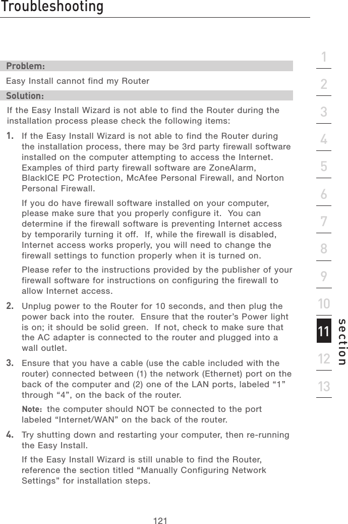 120TroubleshootingTroubleshooting121section21345678910111213Problem:Easy Install cannot find my RouterSolution: If the Easy Install Wizard is not able to find the Router during the installation process please check the following items:1.   If the Easy Install Wizard is not able to find the Router during the installation process, there may be 3rd party firewall software installed on the computer attempting to access the Internet.  Examples of third party firewall software are ZoneAlarm, BlackICE PC Protection, McAfee Personal Firewall, and Norton Personal Firewall.    If you do have firewall software installed on your computer, please make sure that you properly configure it.  You can determine if the firewall software is preventing Internet access by temporarily turning it off.  If, while the firewall is disabled, Internet access works properly, you will need to change the firewall settings to function properly when it is turned on.  Please refer to the instructions provided by the publisher of your firewall software for instructions on configuring the firewall to allow Internet access.2.   Unplug power to the Router for 10 seconds, and then plug the power back into the router.  Ensure that the router’s Power light is on; it should be solid green.  If not, check to make sure that the AC adapter is connected to the router and plugged into a wall outlet.3.   Ensure that you have a cable (use the cable included with the router) connected between (1) the network (Ethernet) port on the back of the computer and (2) one of the LAN ports, labeled “1” through “4”, on the back of the router.   Note:  the computer should NOT be connected to the port labeled “Internet/WAN” on the back of the router.4.   Try shutting down and restarting your computer, then re-running the Easy Install.  If the Easy Install Wizard is still unable to find the Router, reference the section titled “Manually Configuring Network Settings” for installation steps.