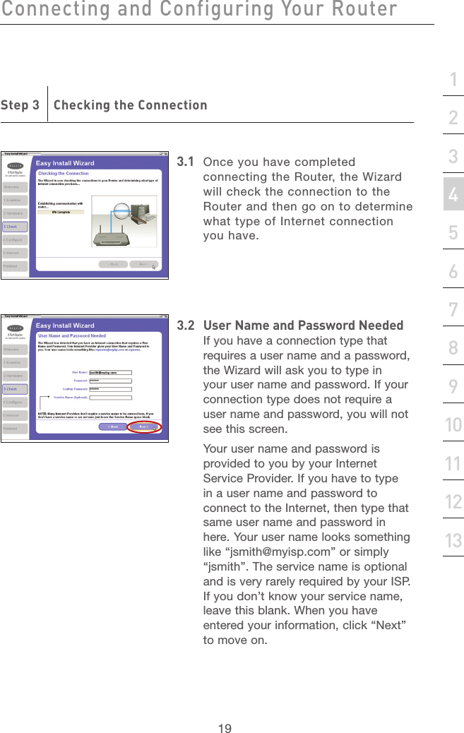 18Connecting and Configuring Your RouterConnecting and Configuring Your Router19section21345678910111213Step 3    Checking the Connection3.1  Once you have completed connecting the Router, the Wizard will check the connection to the Router and then go on to determine what type of Internet connection you have.3.2  User Name and Password NeededIf you have a connection type that requires a user name and a password, the Wizard will ask you to type in your user name and password. If your connection type does not require a user name and password, you will not see this screen.  Your user name and password is provided to you by your Internet Service Provider. If you have to type in a user name and password to connect to the Internet, then type that same user name and password in here. Your user name looks something like “jsmith@myisp.com” or simply “jsmith”. The service name is optional and is very rarely required by your ISP. If you don’t know your service name, leave this blank. When you have entered your information, click “Next” to move on.