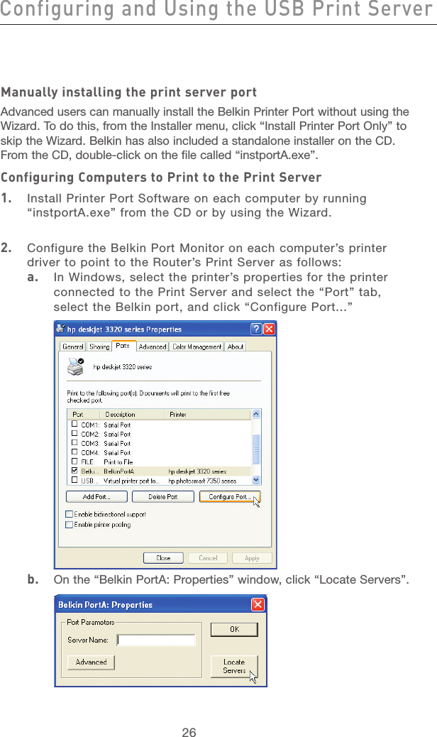 26Configuring and Using the USB Print ServerConfiguring and Using the USB Print Server27section21345678910111213Manually installing the print server portAdvanced users can manually install the Belkin Printer Port without using the Wizard. To do this, from the Installer menu, click “Install Printer Port Only” to skip the Wizard. Belkin has also included a standalone installer on the CD. From the CD, double-click on the file called “instportA.exe”. Configuring Computers to Print to the Print Server1.  Install Printer Port Software on each computer by running “instportA.exe” from the CD or by using the Wizard.2.  Configure the Belkin Port Monitor on each computer’s printer driver to point to the Router’s Print Server as follows:  a.   In Windows, select the printer’s properties for the printer connected to the Print Server and select the “Port” tab, select the Belkin port, and click “Configure Port...” b.   On the “Belkin PortA: Properties” window, click “Locate Servers”.