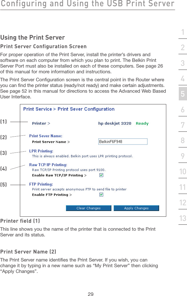 28Configuring and Using the USB Print ServerConfiguring and Using the USB Print Server29section21345678910111213Using the Print ServerPrint Server Configuration ScreenFor proper operation of the Print Server, install the printer’s drivers and software on each computer from which you plan to print. The Belkin Print Server Port must also be installed on each of these computers. See page 26 of this manual for more information and instructions. The Print Server Configuration screen is the central point in the Router where you can find the printer status (ready/not ready) and make certain adjustments.  See page 52 in this manual for directions to access the Advanced Web Based  User Interface.Printer field (1)This line shows you the name of the printer that is connected to the Print Server and its status.Print Server Name (2)The Print Server name identifies the Print Server. If you wish, you can change it by typing in a new name such as “My Print Server” then clicking “Apply Changes”.(1)(2)(3)(4)(5)