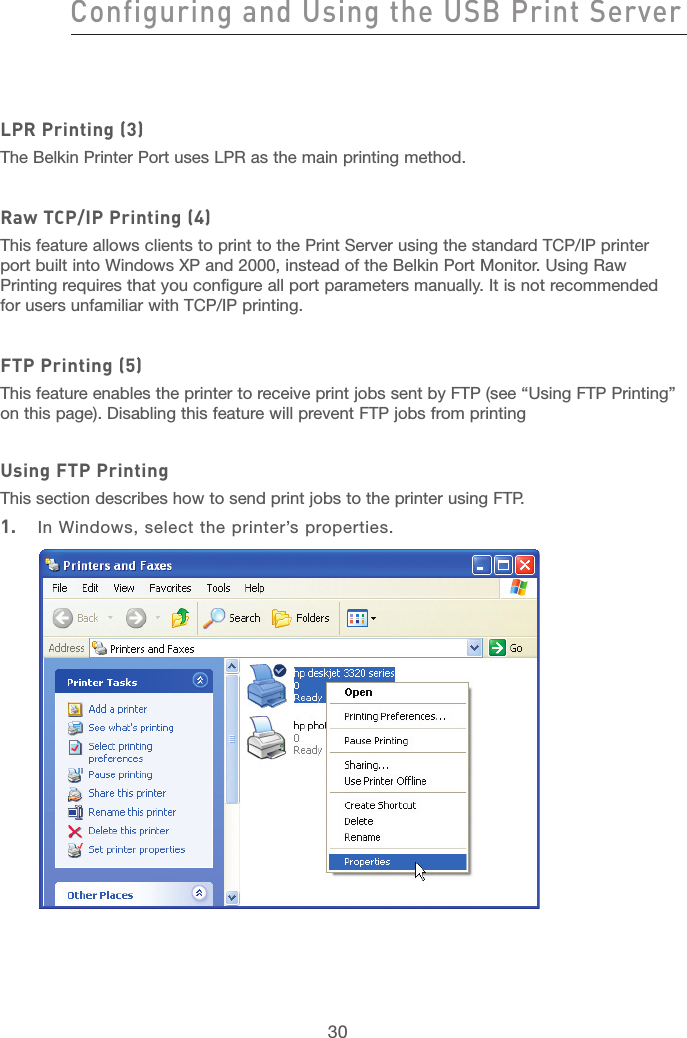 30Configuring and Using the USB Print ServerConfiguring and Using the USB Print Server31section21345678910111213LPR Printing (3)The Belkin Printer Port uses LPR as the main printing method. Raw TCP/IP Printing (4)This feature allows clients to print to the Print Server using the standard TCP/IP printer port built into Windows XP and 2000, instead of the Belkin Port Monitor. Using Raw Printing requires that you configure all port parameters manually. It is not recommended for users unfamiliar with TCP/IP printing.FTP Printing (5)This feature enables the printer to receive print jobs sent by FTP (see “Using FTP Printing” on this page). Disabling this feature will prevent FTP jobs from printingUsing FTP PrintingThis section describes how to send print jobs to the printer using FTP.1.  In Windows, select the printer’s properties.