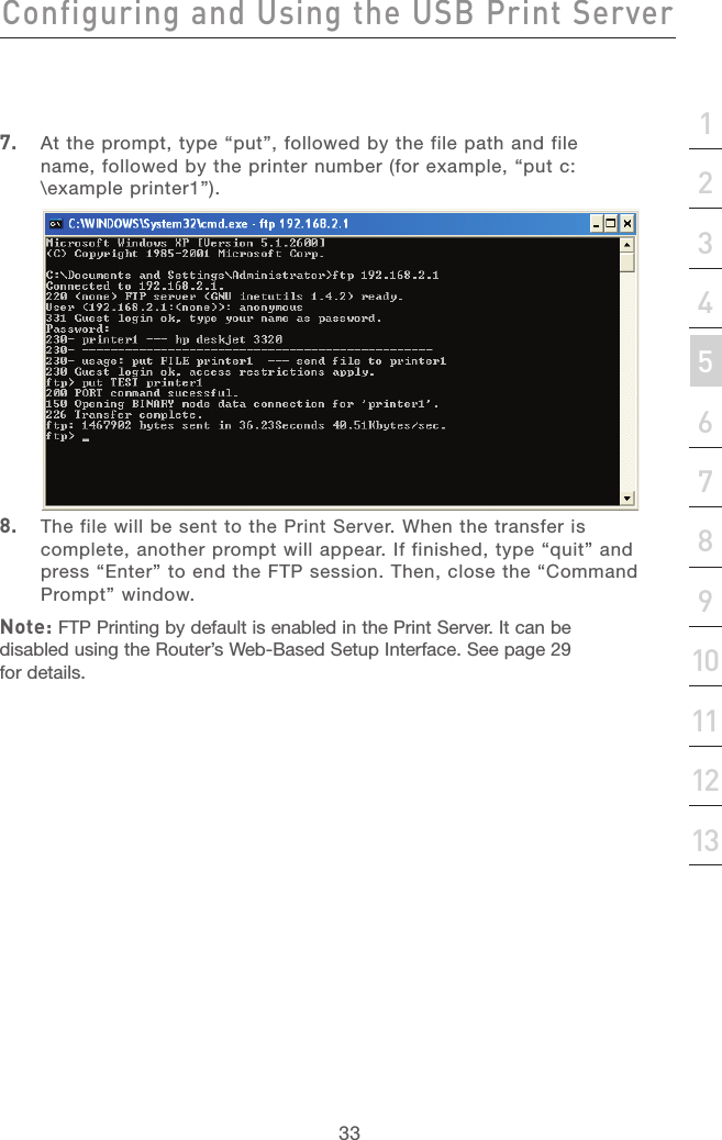 32Configuring and Using the USB Print ServerConfiguring and Using the USB Print Server33section213456789101112137.  At the prompt, type “put”, followed by the file path and file name, followed by the printer number (for example, “put c:\example printer1”).8.  The file will be sent to the Print Server. When the transfer is complete, another prompt will appear. If finished, type “quit” and press “Enter” to end the FTP session. Then, close the “Command Prompt” window.Note: FTP Printing by default is enabled in the Print Server. It can be disabled using the Router’s Web-Based Setup Interface. See page 29 for details.