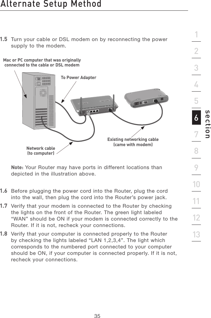 34Alternate Setup MethodAlternate Setup Method35section213456789101112131.5  Turn your cable or DSL modem on by reconnecting the power supply to the modem.   Note: Your Router may have ports in different locations than depicted in the illustration above.1.6  Before plugging the power cord into the Router, plug the cord into the wall, then plug the cord into the Router’s power jack.1.7  Verify that your modem is connected to the Router by checking the lights on the front of the Router. The green light labeled “WAN” should be ON if your modem is connected correctly to the Router. If it is not, recheck your connections.1.8  Verify that your computer is connected properly to the Router by checking the lights labeled “LAN 1,2,3,4”. The light which corresponds to the numbered port connected to your computer should be ON, if your computer is connected properly. If it is not, recheck your connections.To Power AdapterMac or PC computer that was originally connected to the cable or DSL modemNetwork cable (to computer)Existing networking cable (came with modem)