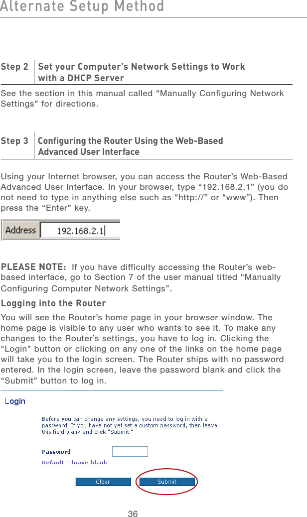 36Alternate Setup MethodAlternate Setup Method37section21345678910111213Step 2    Set your Computer’s Network Settings to Work   with a DHCP ServerSee the section in this manual called “Manually Configuring Network Settings” for directions.Step 3    Configuring the Router Using the Web-Based   Advanced User Interface Using your Internet browser, you can access the Router’s Web-Based Advanced User Interface. In your browser, type “192.168.2.1” (you do not need to type in anything else such as “http://” or “www”). Then press the “Enter” key. PLEASE NOTE:  If you have difficulty accessing the Router’s web-based interface, go to Section 7 of the user manual titled “Manually Configuring Computer Network Settings”.Logging into the RouterYou will see the Router’s home page in your browser window. The home page is visible to any user who wants to see it. To make any changes to the Router’s settings, you have to log in. Clicking the “Login” button or clicking on any one of the links on the home page will take you to the login screen. The Router ships with no password entered. In the login screen, leave the password blank and click the “Submit” button to log in.