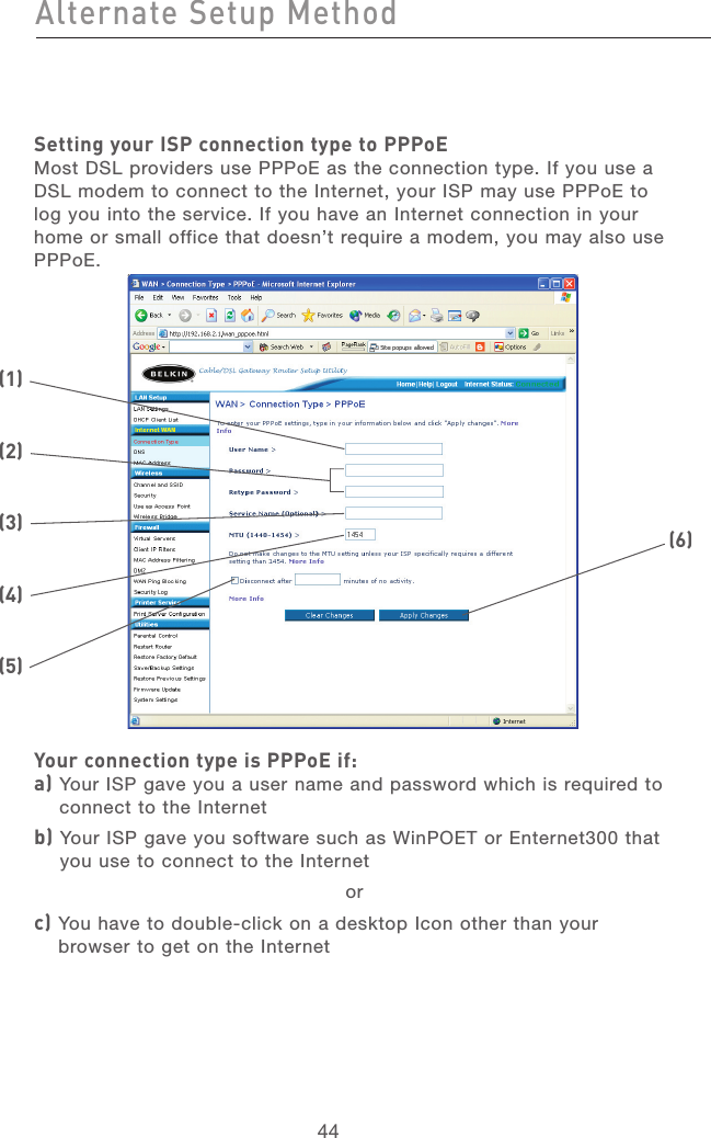 44Alternate Setup MethodAlternate Setup Method45section21345678910111213Setting your ISP connection type to PPPoEMost DSL providers use PPPoE as the connection type. If you use a DSL modem to connect to the Internet, your ISP may use PPPoE to log you into the service. If you have an Internet connection in your home or small office that doesn’t require a modem, you may also use PPPoE.Your connection type is PPPoE if: a)  Your ISP gave you a user name and password which is required to connect to the Internetb)  Your ISP gave you software such as WinPOET or Enternet300 that you use to connect to the Internetorc)  You have to double-click on a desktop Icon other than your browser to get on the Internet(2)(1)(6)(3)(4)(5)