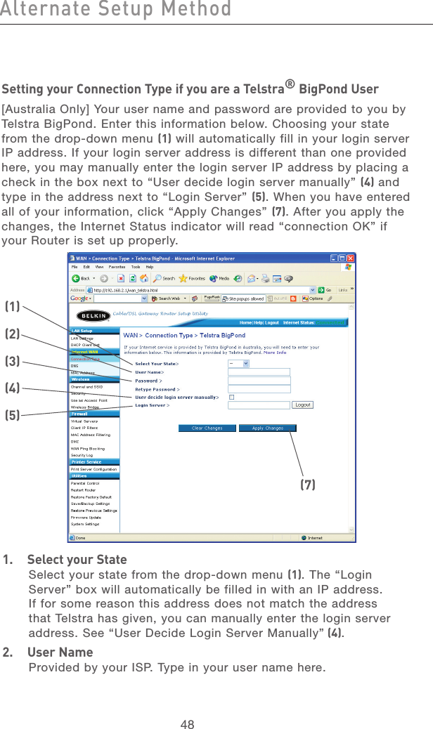 48Alternate Setup MethodAlternate Setup Method49section21345678910111213Setting your Connection Type if you are a Telstra® BigPond User[Australia Only] Your user name and password are provided to you by Telstra BigPond. Enter this information below. Choosing your state from the drop-down menu (1) will automatically fill in your login server IP address. If your login server address is different than one provided here, you may manually enter the login server IP address by placing a check in the box next to “User decide login server manually” (4) and type in the address next to “Login Server” (5). When you have entered all of your information, click “Apply Changes” (7). After you apply the changes, the Internet Status indicator will read “connection OK” if your Router is set up properly.1.  Select your StateSelect your state from the drop-down menu (1). The “Login Server” box will automatically be filled in with an IP address. If for some reason this address does not match the address that Telstra has given, you can manually enter the login server address. See “User Decide Login Server Manually” (4).2.  User NameProvided by your ISP. Type in your user name here.(1)(2)(3)(4)(5)(7)