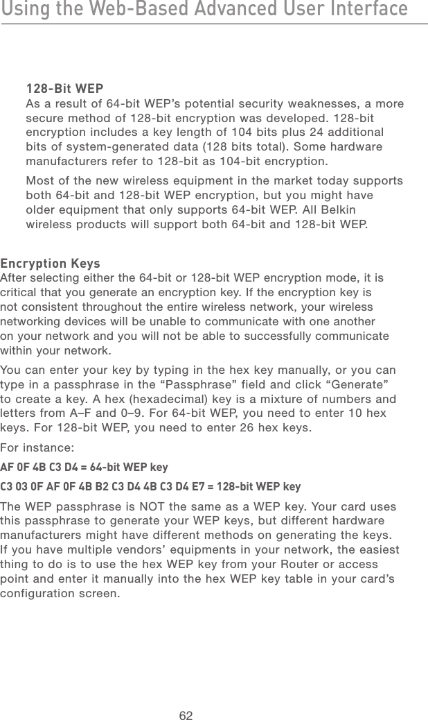 62Using the Web-Based Advanced User InterfaceUsing the Web-Based Advanced User Interface63section21345678910111213128-Bit WEP As a result of 64-bit WEP’s potential security weaknesses, a more secure method of 128-bit encryption was developed. 128-bit encryption includes a key length of 104 bits plus 24 additional bits of system-generated data (128 bits total). Some hardware manufacturers refer to 128-bit as 104-bit encryption. Most of the new wireless equipment in the market today supports both 64-bit and 128-bit WEP encryption, but you might have older equipment that only supports 64-bit WEP. All Belkin wireless products will support both 64-bit and 128-bit WEP.Encryption KeysAfter selecting either the 64-bit or 128-bit WEP encryption mode, it is critical that you generate an encryption key. If the encryption key is not consistent throughout the entire wireless network, your wireless networking devices will be unable to communicate with one another on your network and you will not be able to successfully communicate within your network. You can enter your key by typing in the hex key manually, or you can type in a passphrase in the “Passphrase” field and click “Generate” to create a key. A hex (hexadecimal) key is a mixture of numbers and letters from A–F and 0–9. For 64-bit WEP, you need to enter 10 hex keys. For 128-bit WEP, you need to enter 26 hex keys. For instance:AF 0F 4B C3 D4 = 64-bit WEP keyC3 03 0F AF 0F 4B B2 C3 D4 4B C3 D4 E7 = 128-bit WEP keyThe WEP passphrase is NOT the same as a WEP key. Your card uses this passphrase to generate your WEP keys, but different hardware manufacturers might have different methods on generating the keys. If you have multiple vendors’ equipments in your network, the easiest thing to do is to use the hex WEP key from your Router or access point and enter it manually into the hex WEP key table in your card’s configuration screen.