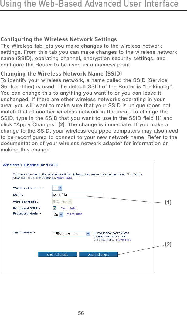 56Using the Web-Based Advanced User InterfaceUsing the Web-Based Advanced User Interface57section21345678910111213Configuring the Wireless Network SettingsThe Wireless tab lets you make changes to the wireless network settings. From this tab you can make changes to the wireless network name (SSID), operating channel, encryption security settings, and configure the Router to be used as an access point.Changing the Wireless Network Name (SSID)To identify your wireless network, a name called the SSID (Service Set Identifier) is used. The default SSID of the Router is “belkin54g”. You can change this to anything you want to or you can leave it unchanged. If there are other wireless networks operating in your area, you will want to make sure that your SSID is unique (does not match that of another wireless network in the area). To change the SSID, type in the SSID that you want to use in the SSID field (1) and click “Apply Changes” (2). The change is immediate. If you make a change to the SSID, your wireless-equipped computers may also need to be reconfigured to connect to your new network name. Refer to the documentation of your wireless network adapter for information on making this change.  (1)(2)