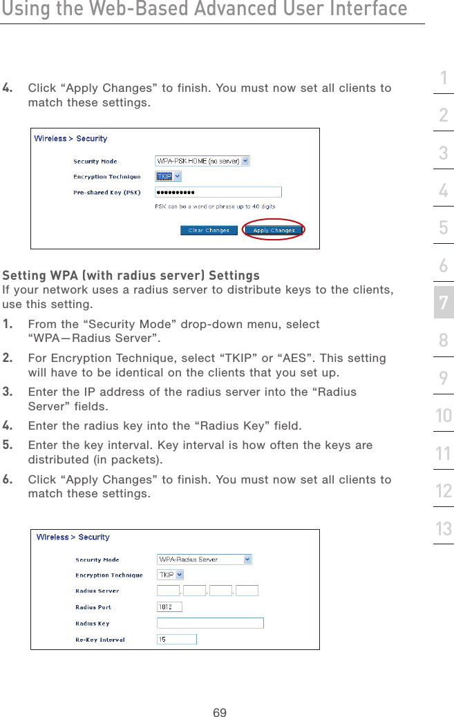 68Using the Web-Based Advanced User InterfaceUsing the Web-Based Advanced User Interface69section213456789101112134.  Click “Apply Changes” to finish. You must now set all clients to match these settings.Setting WPA (with radius server) SettingsIf your network uses a radius server to distribute keys to the clients, use this setting. 1.   From the “Security Mode” drop-down menu, select “WPA—Radius Server”.2.   For Encryption Technique, select “TKIP” or “AES”. This setting will have to be identical on the clients that you set up.3.   Enter the IP address of the radius server into the “Radius Server” fields.4.   Enter the radius key into the “Radius Key” field.5.   Enter the key interval. Key interval is how often the keys are distributed (in packets).6.  Click “Apply Changes” to finish. You must now set all clients to match these settings.