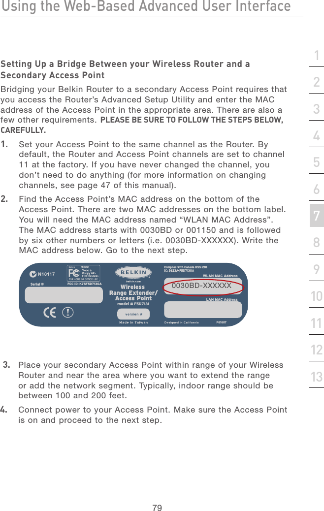 78Using the Web-Based Advanced User InterfaceUsing the Web-Based Advanced User Interface79section21345678910111213Setting Up a Bridge Between your Wireless Router and a Secondary Access PointBridging your Belkin Router to a secondary Access Point requires that you access the Router’s Advanced Setup Utility and enter the MAC address of the Access Point in the appropriate area. There are also a few other requirements. PLEASE BE SURE TO FOLLOW THE STEPS BELOW, CAREFULLY.1.   Set your Access Point to the same channel as the Router. By default, the Router and Access Point channels are set to channel 11 at the factory. If you have never changed the channel, you don’t need to do anything (for more information on changing channels, see page 47 of this manual).2.   Find the Access Point’s MAC address on the bottom of the Access Point. There are two MAC addresses on the bottom label. You will need the MAC address named “WLAN MAC Address”. The MAC address starts with 0030BD or 001150 and is followed by six other numbers or letters (i.e. 0030BD-XXXXXX). Write the MAC address below. Go to the next step. 3.   Place your secondary Access Point within range of your Wireless Router and near the area where you want to extend the range or add the network segment. Typically, indoor range should be between 100 and 200 feet.4.   Connect power to your Access Point. Make sure the Access Point is on and proceed to the next step.FCC ID: K7SF5D7130Amodel # F5D7131Wireless  Range Extender/Access PointIC: 3623A-F5D7130AComplies with Canada RSS-210           P81807F5D7131WLAN MAC AddressSerial # LAN MAC Address0030BD-XXXXXX