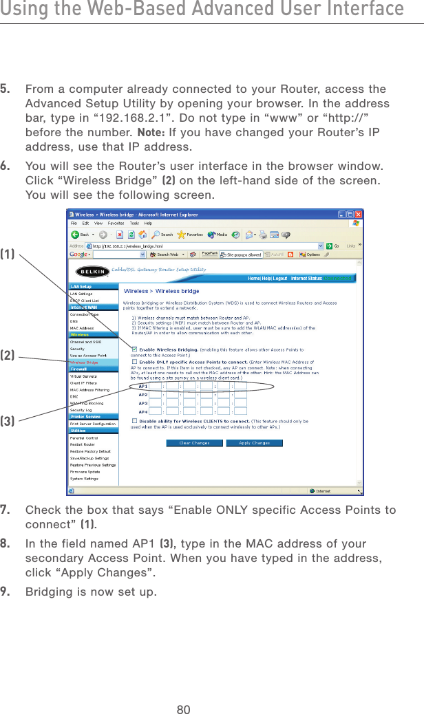 80Using the Web-Based Advanced User InterfaceUsing the Web-Based Advanced User Interface81section213456789101112135.   From a computer already connected to your Router, access the Advanced Setup Utility by opening your browser. In the address bar, type in “192.168.2.1”. Do not type in “www” or “http://” before the number. Note: If you have changed your Router’s IP address, use that IP address.6.   You will see the Router’s user interface in the browser window. Click “Wireless Bridge” (2) on the left-hand side of the screen. You will see the following screen.7.   Check the box that says “Enable ONLY specific Access Points to  connect” (1).8.   In the field named AP1 (3), type in the MAC address of your secondary Access Point. When you have typed in the address, click “Apply Changes”.9.   Bridging is now set up. (1)(2)(3)