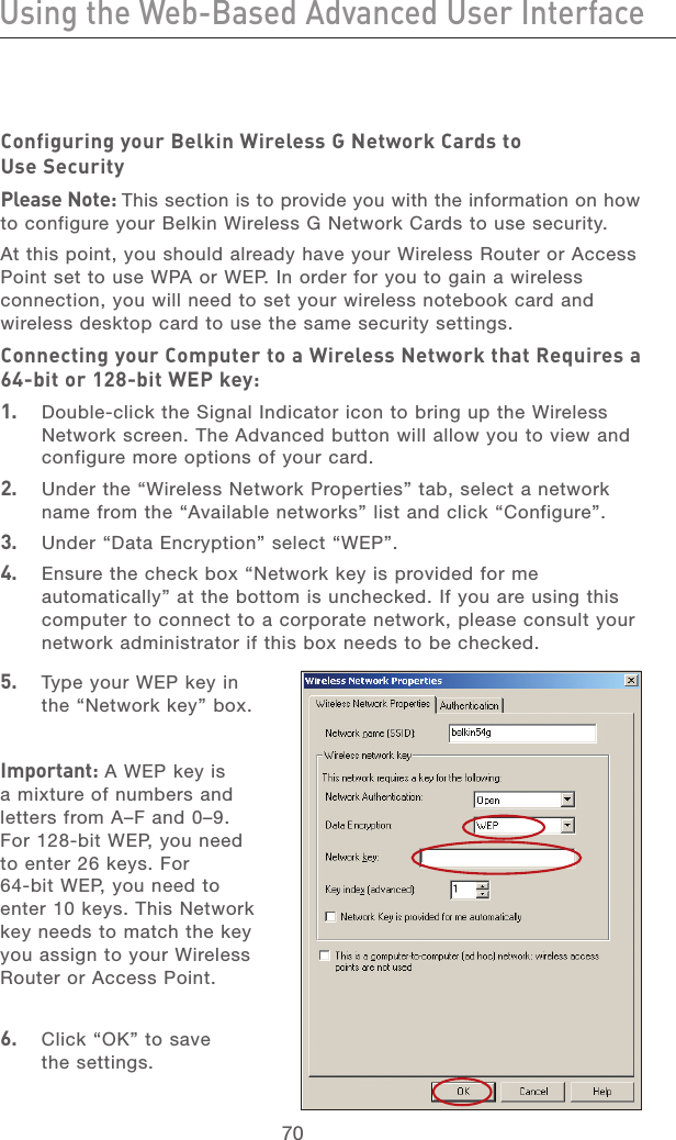 70Using the Web-Based Advanced User InterfaceUsing the Web-Based Advanced User Interface71section21345678910111213Configuring your Belkin Wireless G Network Cards to Use Security Please Note: This section is to provide you with the information on how to configure your Belkin Wireless G Network Cards to use security.At this point, you should already have your Wireless Router or Access Point set to use WPA or WEP. In order for you to gain a wireless connection, you will need to set your wireless notebook card and wireless desktop card to use the same security settings.Connecting your Computer to a Wireless Network that Requires a 64-bit or 128-bit WEP key:1.  Double-click the Signal Indicator icon to bring up the Wireless Network screen. The Advanced button will allow you to view and configure more options of your card.2.  Under the “Wireless Network Properties” tab, select a network name from the “Available networks” list and click “Configure”. 3.  Under “Data Encryption” select “WEP”.4.  Ensure the check box “Network key is provided for me automatically” at the bottom is unchecked. If you are using this computer to connect to a corporate network, please consult your network administrator if this box needs to be checked.5.  Type your WEP key in the “Network key” box.Important: A WEP key is a mixture of numbers and letters from A–F and 0–9. For 128-bit WEP, you need to enter 26 keys. For 64-bit WEP, you need to enter 10 keys. This Network key needs to match the key you assign to your Wireless Router or Access Point.6.   Click “OK” to save the settings.