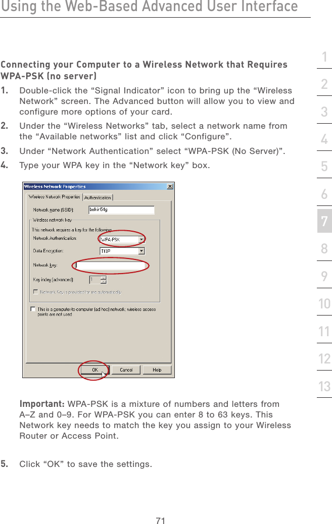 70Using the Web-Based Advanced User InterfaceUsing the Web-Based Advanced User Interface71section21345678910111213Connecting your Computer to a Wireless Network that Requires WPA-PSK (no server)1.   Double-click the “Signal Indicator” icon to bring up the “Wireless Network” screen. The Advanced button will allow you to view and configure more options of your card.2.   Under the “Wireless Networks” tab, select a network name from the “Available networks” list and click “Configure”. 3.   Under “Network Authentication” select “WPA-PSK (No Server)”.4.   Type your WPA key in the “Network key” box.   Important: WPA-PSK is a mixture of numbers and letters from A–Z and 0–9. For WPA-PSK you can enter 8 to 63 keys. This Network key needs to match the key you assign to your Wireless Router or Access Point.5.  Click “OK” to save the settings.