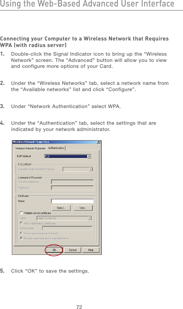 72Using the Web-Based Advanced User InterfaceUsing the Web-Based Advanced User Interface73section21345678910111213Connecting your Computer to a Wireless Network that Requires WPA (with radius server)1.   Double-click the Signal Indicator icon to bring up the “Wireless Network” screen. The “Advanced” button will allow you to view and configure more options of your Card.2.   Under the “Wireless Networks” tab, select a network name from the “Available networks” list and click “Configure”. 3.   Under “Network Authentication” select WPA.4.   Under the “Authentication” tab, select the settings that are indicated by your network administrator.5.   Click “OK” to save the settings.