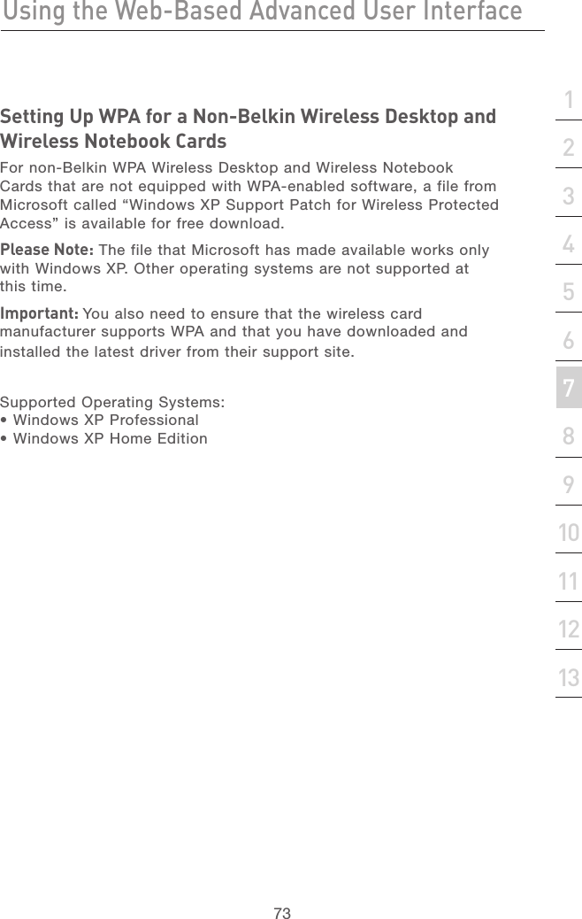 72Using the Web-Based Advanced User InterfaceUsing the Web-Based Advanced User Interface73section21345678910111213Setting Up WPA for a Non-Belkin Wireless Desktop and Wireless Notebook CardsFor non-Belkin WPA Wireless Desktop and Wireless Notebook Cards that are not equipped with WPA-enabled software, a file from Microsoft called “Windows XP Support Patch for Wireless Protected Access” is available for free download. Please Note: The file that Microsoft has made available works only with Windows XP. Other operating systems are not supported at this time. Important: You also need to ensure that the wireless card manufacturer supports WPA and that you have downloaded and installed the latest driver from their support site.Supported Operating Systems: • Windows XP Professional• Windows XP Home Edition