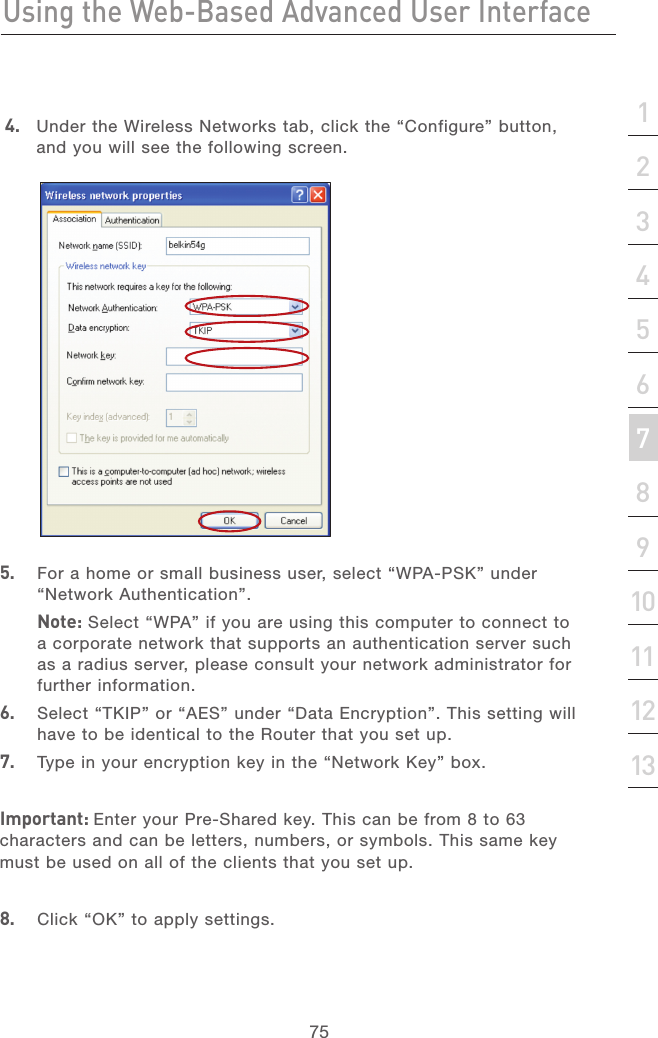 74Using the Web-Based Advanced User InterfaceUsing the Web-Based Advanced User Interface75section21345678910111213 4.  Under the Wireless Networks tab, click the “Configure” button, and you will see the following screen.5.   For a home or small business user, select “WPA-PSK” under “Network Authentication”.   Note: Select “WPA” if you are using this computer to connect to a corporate network that supports an authentication server such as a radius server, please consult your network administrator for further information.6.   Select “TKIP” or “AES” under “Data Encryption”. This setting will have to be identical to the Router that you set up.7.   Type in your encryption key in the “Network Key” box.Important: Enter your Pre-Shared key. This can be from 8 to 63 characters and can be letters, numbers, or symbols. This same key must be used on all of the clients that you set up.8.   Click “OK” to apply settings.