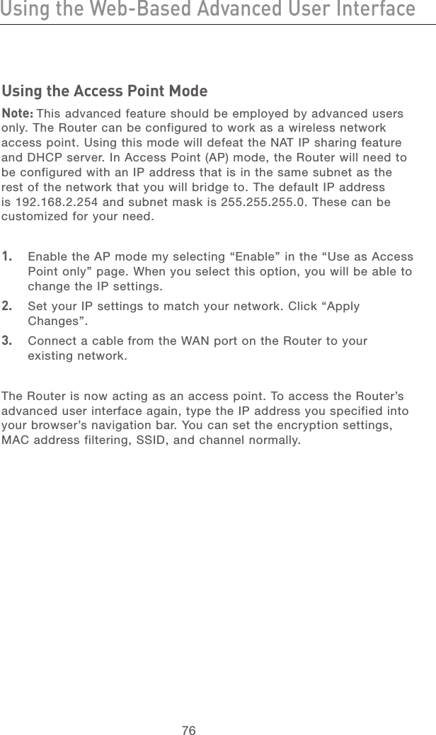 76Using the Web-Based Advanced User InterfaceUsing the Web-Based Advanced User Interface77section21345678910111213Using the Access Point ModeNote: This advanced feature should be employed by advanced users only. The Router can be configured to work as a wireless network access point. Using this mode will defeat the NAT IP sharing feature and DHCP server. In Access Point (AP) mode, the Router will need to be configured with an IP address that is in the same subnet as the rest of the network that you will bridge to. The default IP address is 192.168.2.254 and subnet mask is 255.255.255.0. These can be customized for your need.1.  Enable the AP mode my selecting “Enable” in the “Use as Access Point only” page. When you select this option, you will be able to change the IP settings.2.  Set your IP settings to match your network. Click “Apply Changes”.3.  Connect a cable from the WAN port on the Router to your existing network.The Router is now acting as an access point. To access the Router’s advanced user interface again, type the IP address you specified into your browser’s navigation bar. You can set the encryption settings, MAC address filtering, SSID, and channel normally.