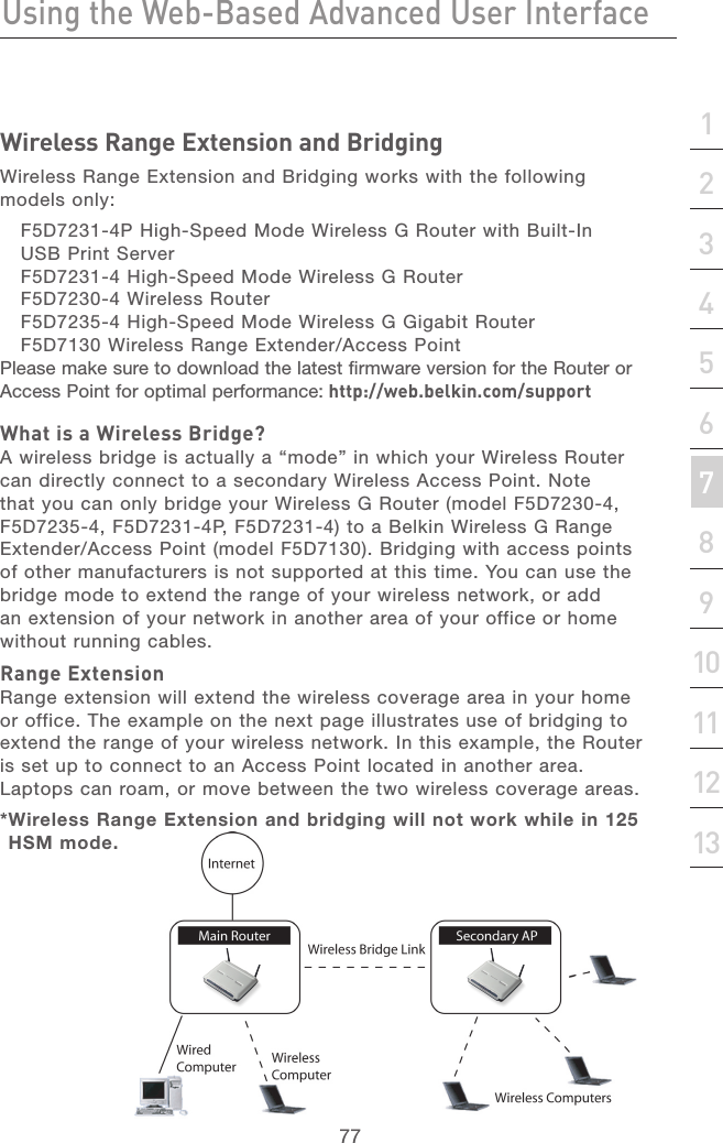 76Using the Web-Based Advanced User InterfaceUsing the Web-Based Advanced User Interface77section21345678910111213Wireless Range Extension and BridgingWireless Range Extension and Bridging works with the following models only: F5D7231-4P High-Speed Mode Wireless G Router with Built-In USB Print ServerF5D7231-4 High-Speed Mode Wireless G Router F5D7230-4 Wireless RouterF5D7235-4 High-Speed Mode Wireless G Gigabit Router F5D7130 Wireless Range Extender/Access PointPlease make sure to download the latest firmware version for the Router or Access Point for optimal performance: http://web.belkin.com/supportWhat is a Wireless Bridge?A wireless bridge is actually a “mode” in which your Wireless Router can directly connect to a secondary Wireless Access Point. Note that you can only bridge your Wireless G Router (model F5D7230-4, F5D7235-4, F5D7231-4P, F5D7231-4) to a Belkin Wireless G Range Extender/Access Point (model F5D7130). Bridging with access points of other manufacturers is not supported at this time. You can use the bridge mode to extend the range of your wireless network, or add an extension of your network in another area of your office or home without running cables.Range ExtensionRange extension will extend the wireless coverage area in your home or office. The example on the next page illustrates use of bridging to extend the range of your wireless network. In this example, the Router is set up to connect to an Access Point located in another area. Laptops can roam, or move between the two wireless coverage areas.* Wireless Range Extension and bridging will not work while in 125 HSM mode.