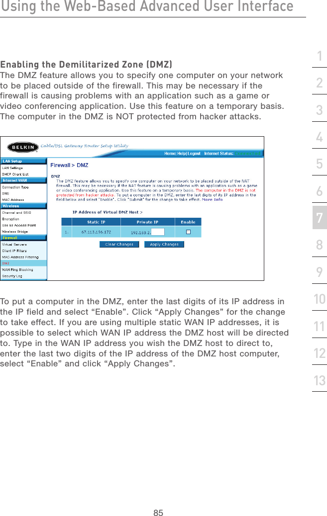 84Using the Web-Based Advanced User InterfaceUsing the Web-Based Advanced User Interface85section21345678910111213Enabling the Demilitarized Zone (DMZ)The DMZ feature allows you to specify one computer on your network to be placed outside of the firewall. This may be necessary if the firewall is causing problems with an application such as a game or video conferencing application. Use this feature on a temporary basis. The computer in the DMZ is NOT protected from hacker attacks. To put a computer in the DMZ, enter the last digits of its IP address in the IP field and select “Enable”. Click “Apply Changes” for the change to take effect. If you are using multiple static WAN IP addresses, it is possible to select which WAN IP address the DMZ host will be directed to. Type in the WAN IP address you wish the DMZ host to direct to, enter the last two digits of the IP address of the DMZ host computer, select “Enable” and click “Apply Changes”.