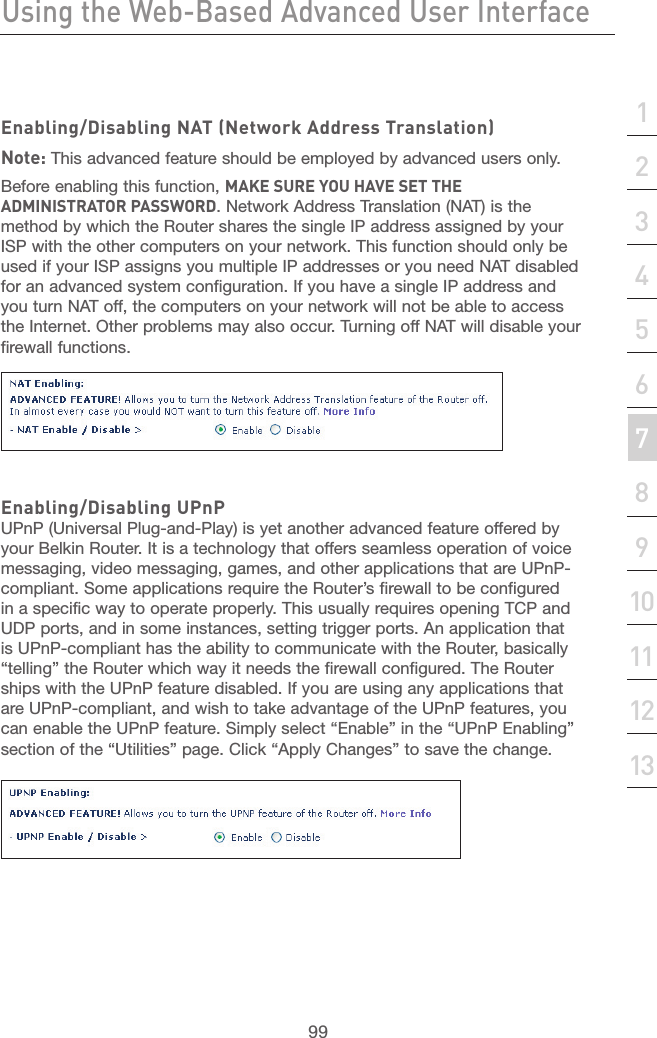 98Using the Web-Based Advanced User InterfaceUsing the Web-Based Advanced User Interface99section21345678910111213Enabling/Disabling NAT (Network Address Translation)Note: This advanced feature should be employed by advanced users only.Before enabling this function, MAKE SURE YOU HAVE SET THE ADMINISTRATOR PASSWORD. Network Address Translation (NAT) is the method by which the Router shares the single IP address assigned by your ISP with the other computers on your network. This function should only be used if your ISP assigns you multiple IP addresses or you need NAT disabled for an advanced system configuration. If you have a single IP address and you turn NAT off, the computers on your network will not be able to access the Internet. Other problems may also occur. Turning off NAT will disable your firewall functions. Enabling/Disabling UPnPUPnP (Universal Plug-and-Play) is yet another advanced feature offered by your Belkin Router. It is a technology that offers seamless operation of voice messaging, video messaging, games, and other applications that are UPnP-compliant. Some applications require the Router’s firewall to be configured in a specific way to operate properly. This usually requires opening TCP and UDP ports, and in some instances, setting trigger ports. An application that is UPnP-compliant has the ability to communicate with the Router, basically “telling” the Router which way it needs the firewall configured. The Router ships with the UPnP feature disabled. If you are using any applications that are UPnP-compliant, and wish to take advantage of the UPnP features, you can enable the UPnP feature. Simply select “Enable” in the “UPnP Enabling” section of the “Utilities” page. Click “Apply Changes” to save the change.