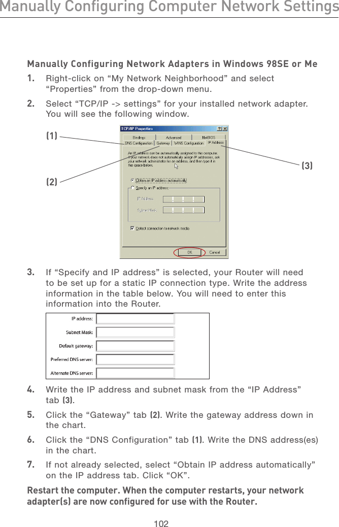 102Manually Configuring Computer Network SettingsManually Configuring Computer Network Settings103section21345678910111213Manually Configuring Network Adapters in Windows 98SE or Me1.   Right-click on “My Network Neighborhood” and select “Properties” from the drop-down menu.2.   Select “TCP/IP -&gt; settings” for your installed network adapter. You will see the following window.3.   If “Specify and IP address” is selected, your Router will need to be set up for a static IP connection type. Write the address information in the table below. You will need to enter this information into the Router.(1)(2)(3)4.   Write the IP address and subnet mask from the “IP Address” tab (3).5.   Click the “Gateway” tab (2). Write the gateway address down in the chart.6.   Click the “DNS Configuration” tab (1). Write the DNS address(es) in the chart.7.   If not already selected, select “Obtain IP address automatically” on the IP address tab. Click “OK”.Restart the computer. When the computer restarts, your network adapter(s) are now configured for use with the Router.