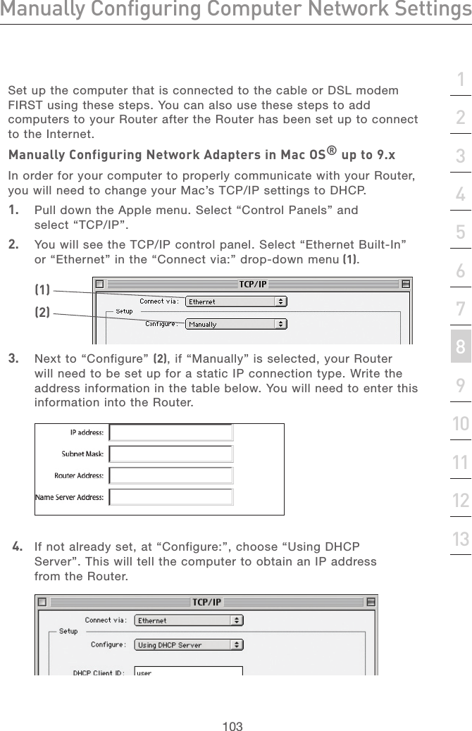 102Manually Configuring Computer Network SettingsManually Configuring Computer Network Settings103section21345678910111213Set up the computer that is connected to the cable or DSL modem FIRST using these steps. You can also use these steps to add computers to your Router after the Router has been set up to connect to the Internet.Manually Configuring Network Adapters in Mac OS® up to 9.xIn order for your computer to properly communicate with your Router, you will need to change your Mac’s TCP/IP settings to DHCP.1.  Pull down the Apple menu. Select “Control Panels” and select “TCP/IP”.2.   You will see the TCP/IP control panel. Select “Ethernet Built-In” or “Ethernet” in the “Connect via:” drop-down menu (1). 3.   Next to “Configure” (2), if “Manually” is selected, your Router will need to be set up for a static IP connection type. Write the address information in the table below. You will need to enter this information into the Router.(1)(2)  4.   If not already set, at “Configure:”, choose “Using DHCP Server”. This will tell the computer to obtain an IP address from the Router. 