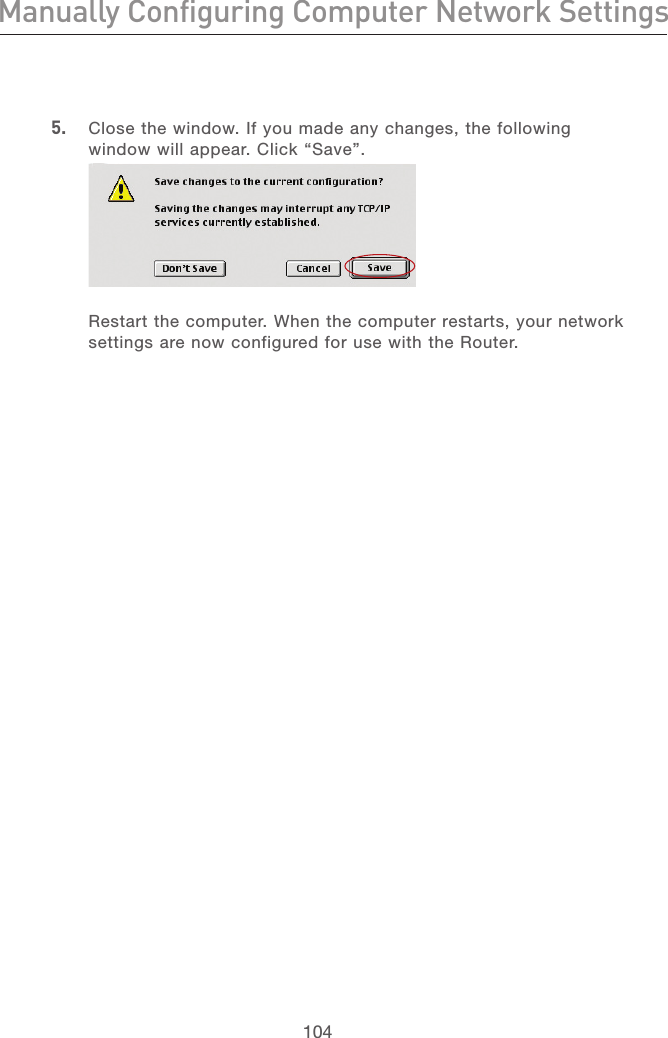 104Manually Configuring Computer Network SettingsManually Configuring Computer Network Settings105section213456789101112135.   Close the window. If you made any changes, the following window will appear. Click “Save”.  Restart the computer. When the computer restarts, your network settings are now configured for use with the Router. 