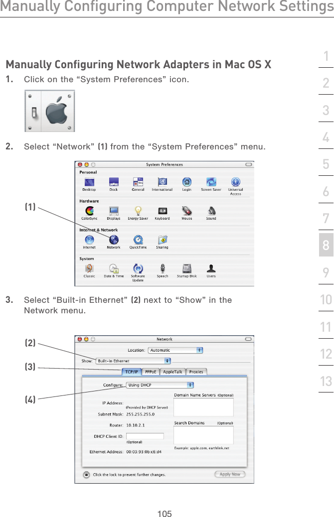 104Manually Configuring Computer Network SettingsManually Configuring Computer Network Settings105section21345678910111213Manually Configuring Network Adapters in Mac OS X  1.  Click on the “System Preferences” icon.2.  Select “Network” (1) from the “System Preferences” menu.3.  Select “Built-in Ethernet” (2) next to “Show” in the Network menu.(1)(2)(3)(4)