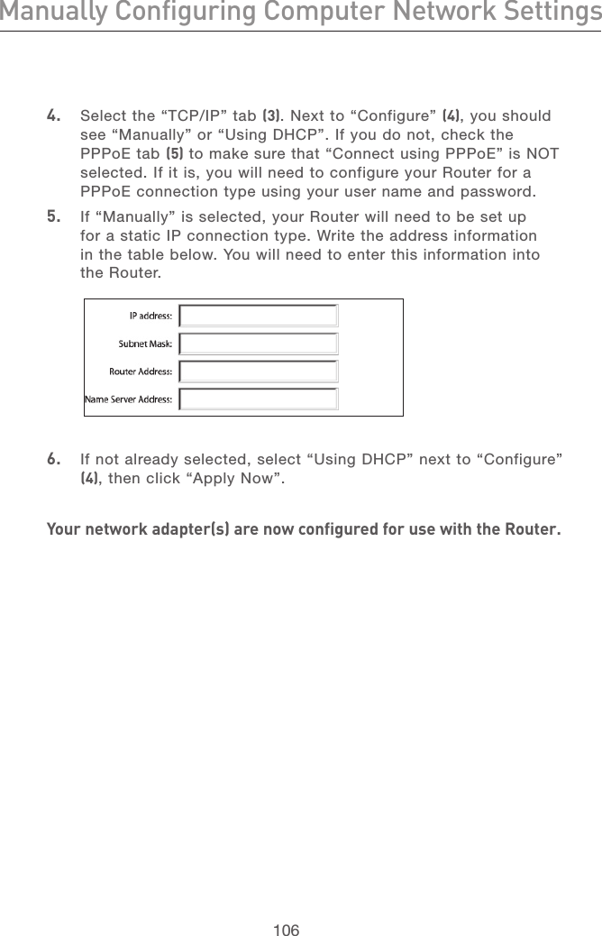 106Manually Configuring Computer Network SettingsRecommended Web Browser Settings107section213456789101112134.  Select the “TCP/IP” tab (3). Next to “Configure” (4), you should see “Manually” or “Using DHCP”. If you do not, check the PPPoE tab (5) to make sure that “Connect using PPPoE” is NOT selected. If it is, you will need to configure your Router for a PPPoE connection type using your user name and password.5.  If “Manually” is selected, your Router will need to be set up for a static IP connection type. Write the address information in the table below. You will need to enter this information into the Router. 6.   If not already selected, select “Using DHCP” next to “Configure” (4), then click “Apply Now”.Your network adapter(s) are now configured for use with the Router.