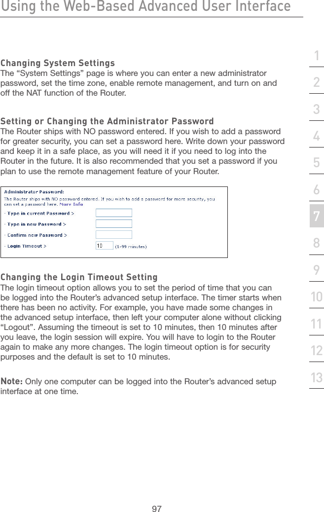 96Using the Web-Based Advanced User InterfaceUsing the Web-Based Advanced User Interface97section21345678910111213Changing System SettingsThe “System Settings” page is where you can enter a new administrator password, set the time zone, enable remote management, and turn on and off the NAT function of the Router.Setting or Changing the Administrator PasswordThe Router ships with NO password entered. If you wish to add a password for greater security, you can set a password here. Write down your password and keep it in a safe place, as you will need it if you need to log into the Router in the future. It is also recommended that you set a password if you plan to use the remote management feature of your Router. Changing the Login Timeout SettingThe login timeout option allows you to set the period of time that you can be logged into the Router’s advanced setup interface. The timer starts when there has been no activity. For example, you have made some changes in the advanced setup interface, then left your computer alone without clicking “Logout”. Assuming the timeout is set to 10 minutes, then 10 minutes after you leave, the login session will expire. You will have to login to the Router again to make any more changes. The login timeout option is for security purposes and the default is set to 10 minutes. Note: Only one computer can be logged into the Router’s advanced setup interface at one time. 