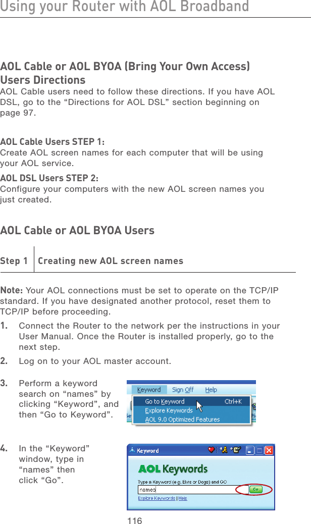 116Using your Router with AOL BroadbandUsing your Router with AOL Broadband117section21345678910111213AOL Cable or AOL BYOA (Bring Your Own Access) Users DirectionsAOL Cable users need to follow these directions. If you have AOL DSL, go to the “Directions for AOL DSL” section beginning on page 97.AOL Cable Users STEP 1: Create AOL screen names for each computer that will be using your AOL service. AOL DSL Users STEP 2: Configure your computers with the new AOL screen names you just created.AOL Cable or AOL BYOA Users Step 1  Creating new AOL screen namesNote: Your AOL connections must be set to operate on the TCP/IP standard. If you have designated another protocol, reset them to TCP/IP before proceeding.1.   Connect the Router to the network per the instructions in your User Manual. Once the Router is installed properly, go to the next step.2.   Log on to your AOL master account.3.   Perform a keyword search on “names” by clicking “Keyword”, and then “Go to Keyword”.4.  In the “Keyword” window, type in “names” then click “Go”.