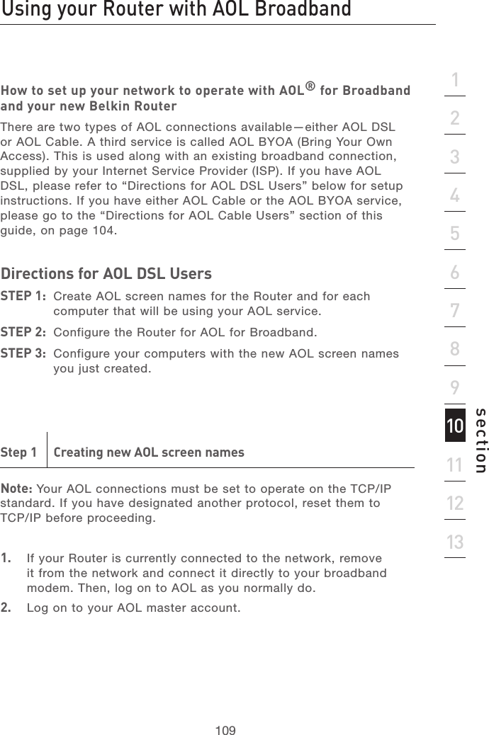 108Recommended Web Browser Settings Using your Router with AOL Broadband109section21345678910111213How to set up your network to operate with AOL® for Broadband and your new Belkin RouterThere are two types of AOL connections available—either AOL DSL or AOL Cable. A third service is called AOL BYOA (Bring Your Own Access). This is used along with an existing broadband connection, supplied by your Internet Service Provider (ISP). If you have AOL DSL, please refer to “Directions for AOL DSL Users” below for setup instructions. If you have either AOL Cable or the AOL BYOA service, please go to the “Directions for AOL Cable Users” section of this guide, on page 104. Directions for AOL DSL Users STEP 1:  Create AOL screen names for the Router and for each computer that will be using your AOL service. STEP 2:  Configure the Router for AOL for Broadband. STEP 3:  Configure your computers with the new AOL screen names you just created.Step 1  Creating new AOL screen namesNote: Your AOL connections must be set to operate on the TCP/IP standard. If you have designated another protocol, reset them to TCP/IP before proceeding.1.  If your Router is currently connected to the network, remove it from the network and connect it directly to your broadband modem. Then, log on to AOL as you normally do.2.   Log on to your AOL master account.