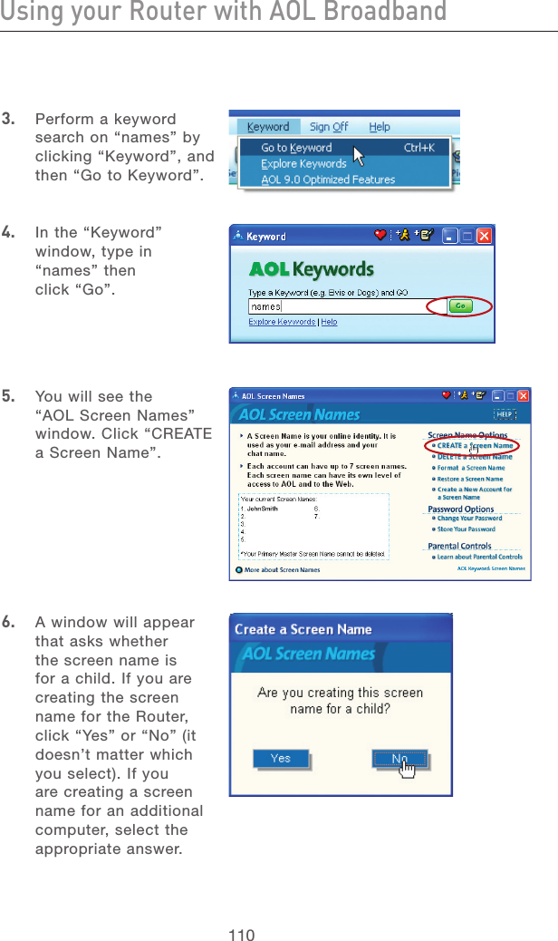 110Using your Router with AOL BroadbandUsing your Router with AOL Broadband111section213456789101112133.   Perform a keyword search on “names” by clicking “Keyword”, and then “Go to Keyword”.4.   In the “Keyword” window, type in “names” then click “Go”.5.   You will see the “AOL Screen Names” window. Click “CREATE a Screen Name”.6.   A window will appear that asks whether the screen name is for a child. If you are creating the screen name for the Router, click “Yes” or “No” (it doesn’t matter which you select). If you are creating a screen name for an additional computer, select the appropriate answer.