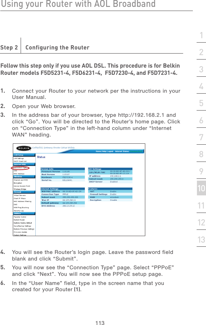 112Using your Router with AOL BroadbandUsing your Router with AOL Broadband113section21345678910111213Step 2   Configuring the RouterFollow this step only if you use AOL DSL. This procedure is for Belkin Router models F5D5231-4, F5D6231-4,  F5D7230-4, and F5D7231-4.1.   Connect your Router to your network per the instructions in your User Manual. 2.   Open your Web browser.3.   In the address bar of your browser, type http://192.168.2.1 and click “Go”. You will be directed to the Router’s home page. Click on “Connection Type” in the left-hand column under “Internet WAN” heading.4.   You will see the Router’s login page. Leave the password field blank and click “Submit”.5.   You will now see the “Connection Type” page. Select “PPPoE” and click “Next”. You will now see the PPPoE setup page.6.   In the “User Name” field, type in the screen name that you created for your Router (1).