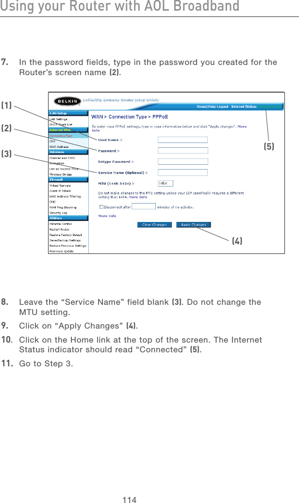 114Using your Router with AOL BroadbandUsing your Router with AOL Broadband115section213456789101112137.   In the password fields, type in the password you created for the Router’s screen name (2).8.   Leave the “Service Name” field blank (3). Do not change the MTU setting.9.   Click on “Apply Changes” (4).10.  Click on the Home link at the top of the screen. The Internet Status indicator should read “Connected” (5).11.  Go to Step 3.(1)(2)(3)(4)(5)