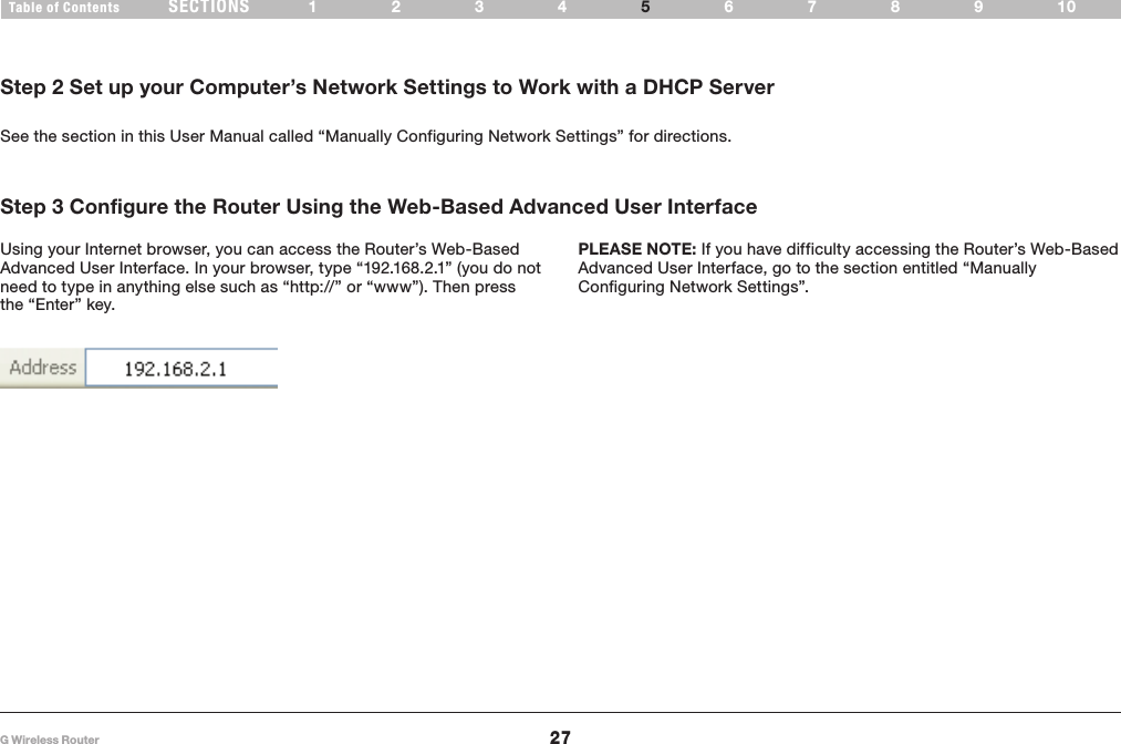 27G Wireless RouterSECTIONSTable of Contents 1234 6789105ALTERNATE SETUP METHODStep 2 Set up your Computer’s Network Settings to Work with a DHCP ServerSee the section in this User Manual called “Manually Configuring Network Settings” for directions�Step 3 Configure the Router Using the Web-Based Advanced User Interface PLEASE NOTE: If you have difficulty accessing the Router’s Web-Based Advanced User Interface, go to the section entitled “Manually Configuring Network Settings”�Using your Internet browser, you can access the Router’s Web-Based Advanced User Interface� In your browser, type “192�168�2�1” (you do not need to type in anything else such as “http://” or “www”)� Then press the “Enter” key� 