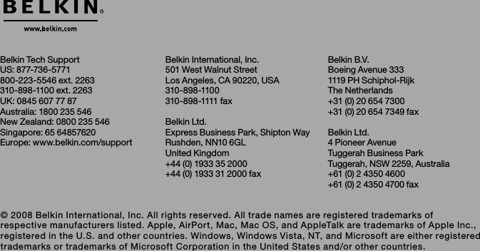 Belkin International, Inc.501 West Walnut StreetLos Angeles, CA 90220, USA310-898-1100310 - 898 -1111 f axBelkin Ltd.Express Business Park, Shipton WayRushden, NN10 6GL United Kingdom+44 (0) 1933 35 2000+44 (0) 1933 31 2000 faxBelkin Tech SupportUS: 877-736-5771800-223-5546 ext. 2263310-898-1100 ext. 2263UK: 0845 607 77 87Australia: 1800 235 546New Zealand: 0800 235 546Singapore: 65 64857620Europe: www.belkin.com/support Belkin B.V.Boeing Avenue 3331119 PH Schiphol-Rijk The Netherlands+31 (0) 20 654 7300+31 (0) 20 654 7349 faxBelkin Ltd.4 Pioneer AvenueTuggerah Business ParkTuggerah, NSW 2259, Australia+61 (0) 2 4350 4600+61 (0) 2 4350 4700 fax© 2008 Belkin International, Inc. All rights reserved. All trade names are registered trademarks of respective manufacturers listed. Apple, AirPort, Mac, Mac OS, and AppleTalk are trademarks of Apple Inc., registered in the U.S. and other countries. Windows, Windows Vista, NT, and Microsoft are either registered trademarks or trademarks of Microsoft Corporation in the United States and/or other countries.