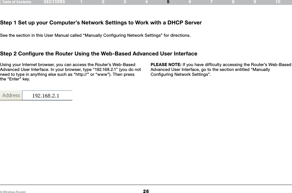 26G Wireless RouterSECTIONSTable of Contents 1234 6789105ALTERNATE SETUP METHODStep 1 Set up your Computer’s Network Settings to Work with a DHCP ServerSee the section in this User Manual called “Manually Configuring Network Settings” for directions.Step 2 Configure the Router Using the Web-Based Advanced User Interface PLEASE NOTE: If you have difficulty accessing the Router’s Web-Based Advanced User Interface, go to the section entitled “Manually Configuring Network Settings”.Using your Internet browser, you can access the Router’s Web-Based Advanced User Interface. In your browser, type “192.168.2.1” (you do not need to type in anything else such as “http://” or “www”). Then press the “Enter” key.