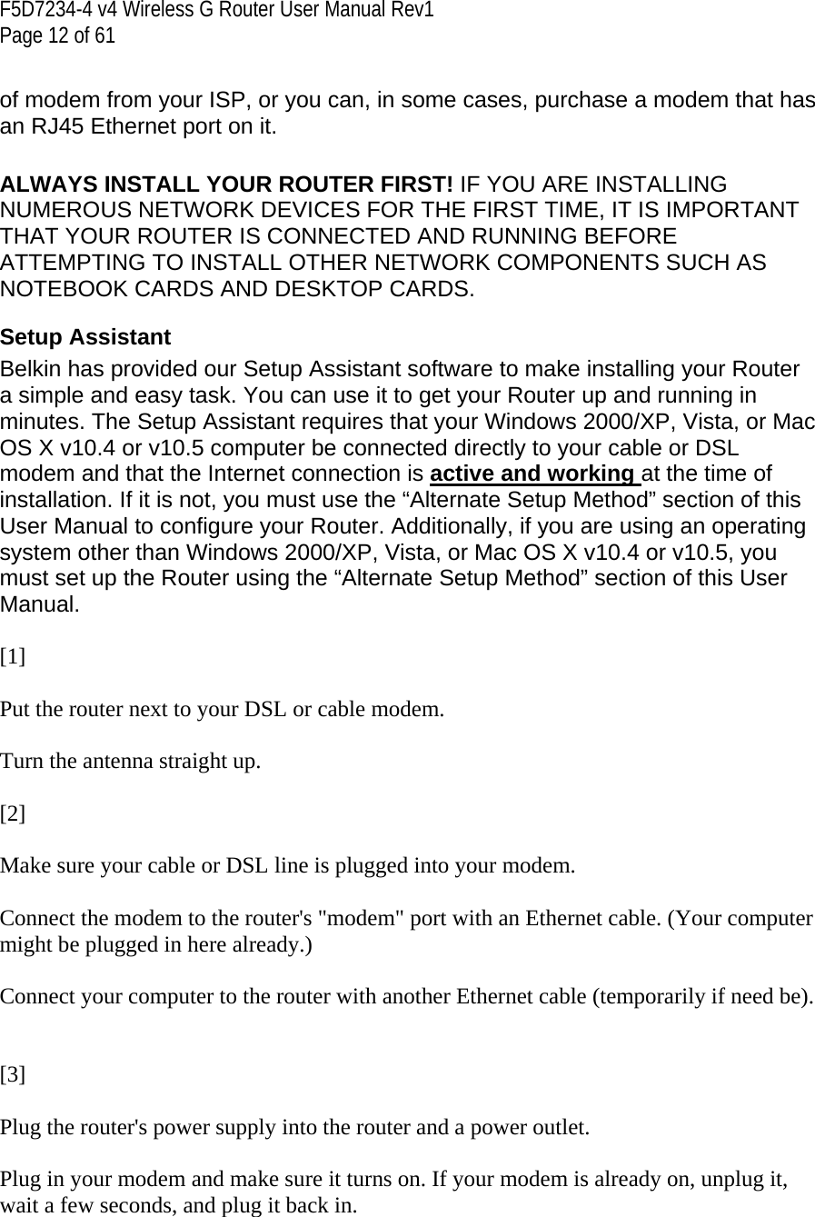 F5D7234-4 v4 Wireless G Router User Manual Rev1  Page 12 of 61   of modem from your ISP, or you can, in some cases, purchase a modem that has an RJ45 Ethernet port on it.  ALWAYS INSTALL YOUR ROUTER FIRST! IF YOU ARE INSTALLING NUMEROUS NETWORK DEVICES FOR THE FIRST TIME, IT IS IMPORTANT THAT YOUR ROUTER IS CONNECTED AND RUNNING BEFORE ATTEMPTING TO INSTALL OTHER NETWORK COMPONENTS SUCH AS NOTEBOOK CARDS AND DESKTOP CARDS. Setup Assistant Belkin has provided our Setup Assistant software to make installing your Router a simple and easy task. You can use it to get your Router up and running in minutes. The Setup Assistant requires that your Windows 2000/XP, Vista, or Mac OS X v10.4 or v10.5 computer be connected directly to your cable or DSL modem and that the Internet connection is active and working at the time of installation. If it is not, you must use the “Alternate Setup Method” section of this User Manual to configure your Router. Additionally, if you are using an operating system other than Windows 2000/XP, Vista, or Mac OS X v10.4 or v10.5, you must set up the Router using the “Alternate Setup Method” section of this User Manual.  [1]  Put the router next to your DSL or cable modem.  Turn the antenna straight up.  [2]  Make sure your cable or DSL line is plugged into your modem.  Connect the modem to the router&apos;s &quot;modem&quot; port with an Ethernet cable. (Your computer might be plugged in here already.)  Connect your computer to the router with another Ethernet cable (temporarily if need be).   [3]  Plug the router&apos;s power supply into the router and a power outlet.  Plug in your modem and make sure it turns on. If your modem is already on, unplug it, wait a few seconds, and plug it back in.  