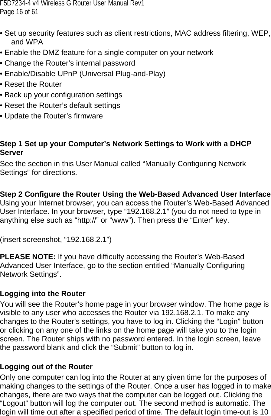 F5D7234-4 v4 Wireless G Router User Manual Rev1  Page 16 of 61   • Set up security features such as client restrictions, MAC address filtering, WEP, and WPA • Enable the DMZ feature for a single computer on your network • Change the Router’s internal password • Enable/Disable UPnP (Universal Plug-and-Play) • Reset the Router • Back up your configuration settings • Reset the Router’s default settings • Update the Router’s firmware   Step 1 Set up your Computer’s Network Settings to Work with a DHCP Server See the section in this User Manual called “Manually Configuring Network Settings” for directions.  Step 2 Configure the Router Using the Web-Based Advanced User Interface  Using your Internet browser, you can access the Router’s Web-Based Advanced User Interface. In your browser, type “192.168.2.1” (you do not need to type in anything else such as “http://” or “www”). Then press the “Enter” key.   (insert screenshot, “192.168.2.1”)  PLEASE NOTE: If you have difficulty accessing the Router’s Web-Based Advanced User Interface, go to the section entitled “Manually Configuring Network Settings”.  Logging into the Router You will see the Router’s home page in your browser window. The home page is visible to any user who accesses the Router via 192.168.2.1. To make any changes to the Router’s settings, you have to log in. Clicking the “Login” button or clicking on any one of the links on the home page will take you to the login screen. The Router ships with no password entered. In the login screen, leave the password blank and click the “Submit” button to log in.   Logging out of the Router Only one computer can log into the Router at any given time for the purposes of making changes to the settings of the Router. Once a user has logged in to make changes, there are two ways that the computer can be logged out. Clicking the “Logout” button will log the computer out. The second method is automatic. The login will time out after a specified period of time. The default login time-out is 10 